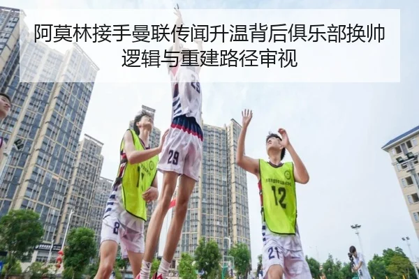 阿莫林接手曼联传闻升温背后俱乐部换帅逻辑与重建路径审视