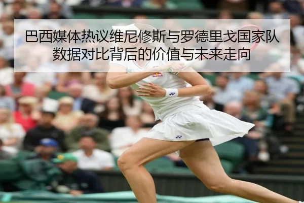 巴西媒体热议维尼修斯与罗德里戈国家队数据对比背后的价值与未来走向