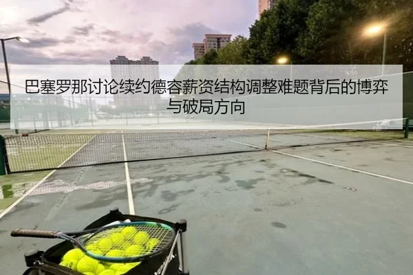 巴塞罗那讨论续约德容薪资结构调整难题背后的博弈与破局方向