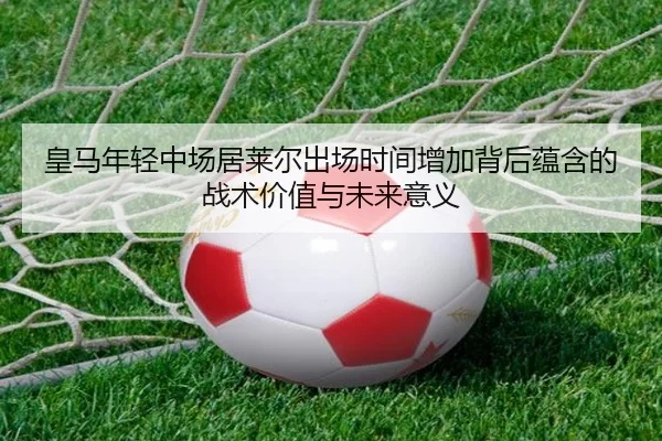 皇马年轻中场居莱尔出场时间增加背后蕴含的战术价值与未来意义