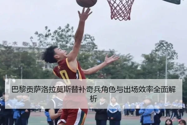 巴黎贡萨洛拉莫斯替补奇兵角色与出场效率全面解析