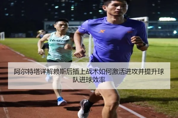 阿尔特塔详解赖斯后插上战术如何激活进攻并提升球队进球效率