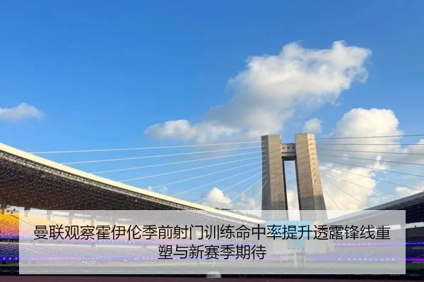 曼联观察霍伊伦季前射门训练命中率提升透露锋线重塑与新赛季期待