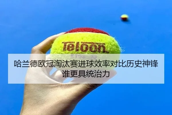 哈兰德欧冠淘汰赛进球效率对比历史神锋谁更具统治力
