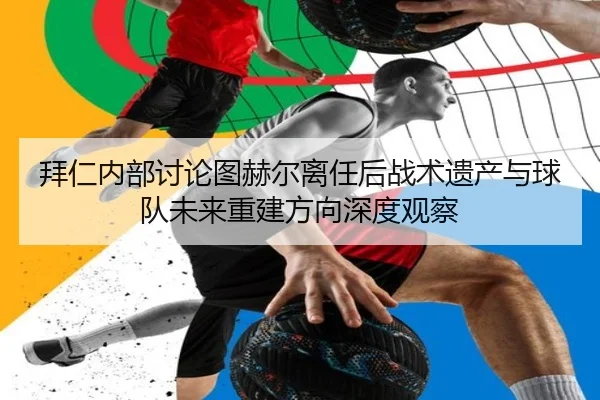 拜仁内部讨论图赫尔离任后战术遗产与球队未来重建方向深度观察