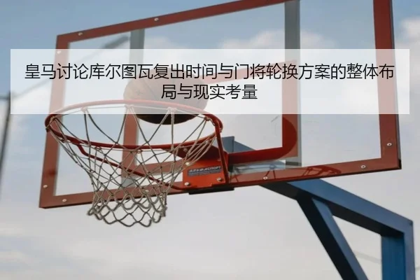 皇马讨论库尔图瓦复出时间与门将轮换方案的整体布局与现实考量