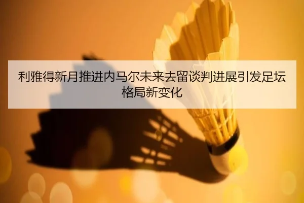 利雅得新月推进内马尔未来去留谈判进展引发足坛格局新变化