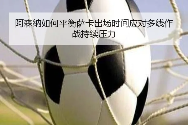 阿森纳如何平衡萨卡出场时间应对多线作战持续压力