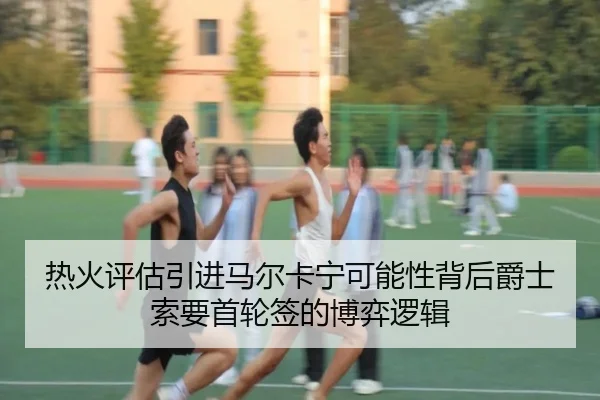 热火评估引进马尔卡宁可能性背后爵士索要首轮签的博弈逻辑
