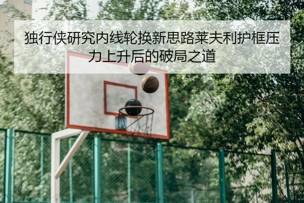 独行侠研究内线轮换新思路莱夫利护框压力上升后的破局之道